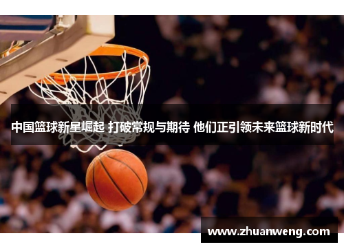 中国篮球新星崛起 打破常规与期待 他们正引领未来篮球新时代
